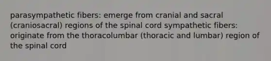 parasympathetic fibers: emerge from cranial and sacral (craniosacral) regions of the spinal cord sympathetic fibers: originate from the thoracolumbar (thoracic and lumbar) region of the spinal cord