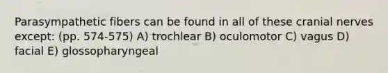 Parasympathetic fibers can be found in all of these cranial nerves except: (pp. 574-575) A) trochlear B) oculomotor C) vagus D) facial E) glossopharyngeal