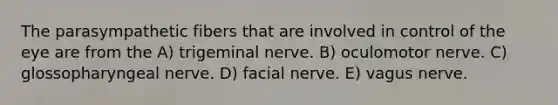 The parasympathetic fibers that are involved in control of the eye are from the A) trigeminal nerve. B) oculomotor nerve. C) glossopharyngeal nerve. D) facial nerve. E) vagus nerve.