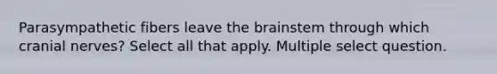 Parasympathetic fibers leave the brainstem through which cranial nerves? Select all that apply. Multiple select question.