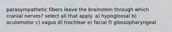 parasympathetic fibers leave <a href='https://www.questionai.com/knowledge/kLMtJeqKp6-the-brain' class='anchor-knowledge'>the brain</a>stem through which <a href='https://www.questionai.com/knowledge/kE0S4sPl98-cranial-nerves' class='anchor-knowledge'>cranial nerves</a>? select all that apply. a) hypoglossal b) oculomotor c) vagus d) trochlear e) facial f) glossopharyngeal