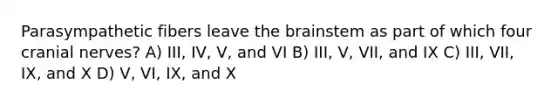 Parasympathetic fibers leave the brainstem as part of which four cranial nerves? A) III, IV, V, and VI B) III, V, VII, and IX C) III, VII, IX, and X D) V, VI, IX, and X