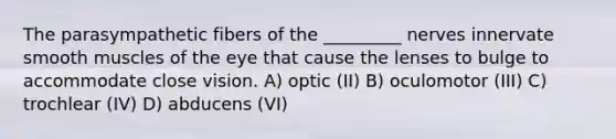 The parasympathetic fibers of the _________ nerves innervate smooth muscles of the eye that cause the lenses to bulge to accommodate close vision. A) optic (II) B) oculomotor (III) C) trochlear (IV) D) abducens (VI)