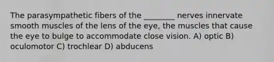 The parasympathetic fibers of the ________ nerves innervate smooth muscles of the lens of the eye, the muscles that cause the eye to bulge to accommodate close vision. A) optic B) oculomotor C) trochlear D) abducens