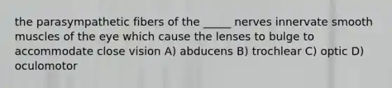 the parasympathetic fibers of the _____ nerves innervate smooth muscles of the eye which cause the lenses to bulge to accommodate close vision A) abducens B) trochlear C) optic D) oculomotor