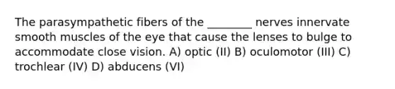 The parasympathetic fibers of the ________ nerves innervate smooth muscles of the eye that cause the lenses to bulge to accommodate close vision. A) optic (II) B) oculomotor (III) C) trochlear (IV) D) abducens (VI)