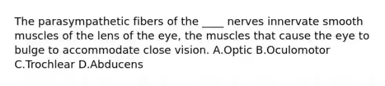 The parasympathetic fibers of the ____ nerves innervate smooth muscles of the lens of the eye, the muscles that cause the eye to bulge to accommodate close vision. A.Optic B.Oculomotor C.Trochlear D.Abducens