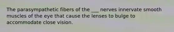 The parasympathetic fibers of the ___ nerves innervate smooth muscles of the eye that cause the lenses to bulge to accommodate close vision.