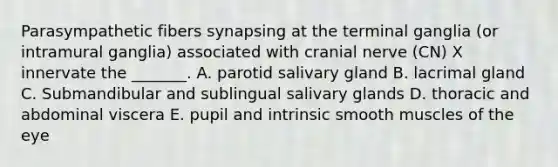 Parasympathetic fibers synapsing at the terminal ganglia (or intramural ganglia) associated with cranial nerve (CN) X innervate the _______. A. parotid salivary gland B. lacrimal gland C. Submandibular and sublingual salivary glands D. thoracic and abdominal viscera E. pupil and intrinsic smooth muscles of the eye