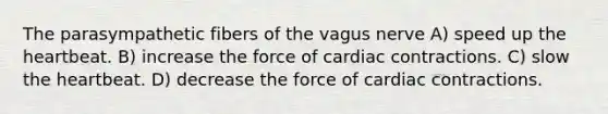 The parasympathetic fibers of the vagus nerve A) speed up the heartbeat. B) increase the force of cardiac contractions. C) slow the heartbeat. D) decrease the force of cardiac contractions.