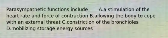 Parasympathetic functions include____ A.a stimulation of the heart rate and force of contraction B.allowing the body to cope with an external threat C.constriction of the bronchioles D.mobilizing storage energy sources