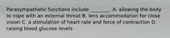 Parasympathetic functions include ________. A. allowing the body to cope with an external threat B. lens accommodation for close vision C. a stimulation of heart rate and force of contraction D. raising blood glucose levels