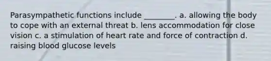 Parasympathetic functions include ________. a. allowing the body to cope with an external threat b. lens accommodation for close vision c. a stimulation of heart rate and force of contraction d. raising blood glucose levels