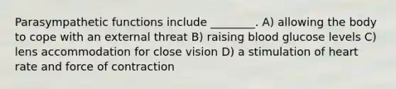 Parasympathetic functions include ________. A) allowing the body to cope with an external threat B) raising blood glucose levels C) lens accommodation for close vision D) a stimulation of heart rate and force of contraction