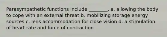 Parasympathetic functions include ________. a. allowing the body to cope with an external threat b. mobilizing storage energy sources c. lens accommodation for close vision d. a stimulation of heart rate and force of contraction