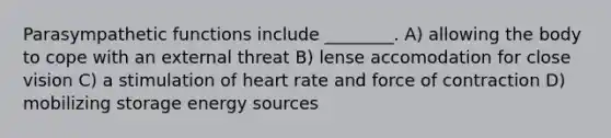 Parasympathetic functions include ________. A) allowing the body to cope with an external threat B) lense accomodation for close vision C) a stimulation of heart rate and force of contraction D) mobilizing storage energy sources