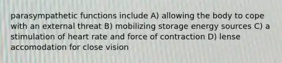 parasympathetic functions include A) allowing the body to cope with an external threat B) mobilizing storage energy sources C) a stimulation of heart rate and force of contraction D) lense accomodation for close vision