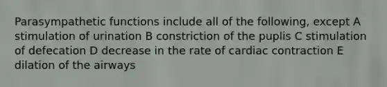 Parasympathetic functions include all of the following, except A stimulation of urination B constriction of the puplis C stimulation of defecation D decrease in the rate of cardiac contraction E dilation of the airways