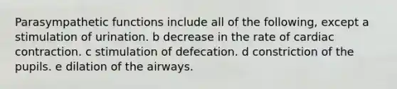 Parasympathetic functions include all of the following, except a stimulation of urination. b decrease in the rate of cardiac contraction. c stimulation of defecation. d constriction of the pupils. e dilation of the airways.