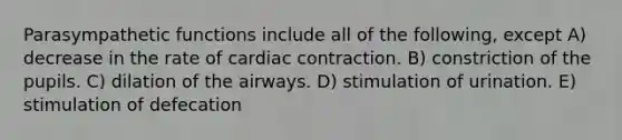 Parasympathetic functions include all of the following, except A) decrease in the rate of cardiac contraction. B) constriction of the pupils. C) dilation of the airways. D) stimulation of urination. E) stimulation of defecation