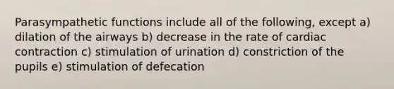 Parasympathetic functions include all of the following, except a) dilation of the airways b) decrease in the rate of cardiac contraction c) stimulation of urination d) constriction of the pupils e) stimulation of defecation