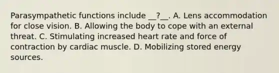 Parasympathetic functions include __?__. A. Lens accommodation for close vision. B. Allowing the body to cope with an external threat. C. Stimulating increased heart rate and force of contraction by cardiac muscle. D. Mobilizing stored energy sources.