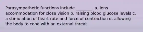 Parasympathetic functions include ________. a. lens accommodation for close vision b. raising blood glucose levels c. a stimulation of heart rate and force of contraction d. allowing the body to cope with an external threat