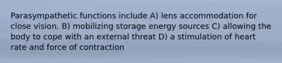 Parasympathetic functions include A) lens accommodation for close vision. B) mobilizing storage energy sources C) allowing the body to cope with an external threat D) a stimulation of heart rate and force of contraction