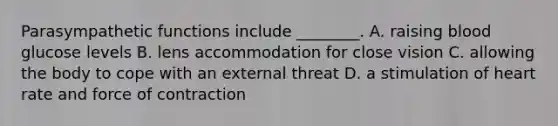 Parasympathetic functions include ________. A. raising blood glucose levels B. lens accommodation for close vision C. allowing the body to cope with an external threat D. a stimulation of heart rate and force of contraction