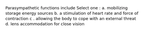 Parasympathetic functions include Select one : a. mobilizing storage energy sources b. a stimulation of heart rate and force of contraction c . allowing the body to cope with an external threat d. lens accommodation for close vision