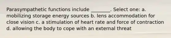 Parasympathetic functions include ________. Select one: a. mobilizing storage energy sources b. lens accommodation for close vision c. a stimulation of heart rate and force of contraction d. allowing the body to cope with an external threat