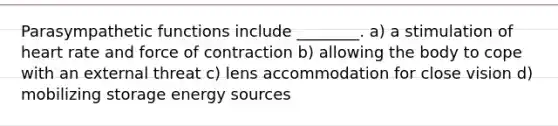Parasympathetic functions include ________. a) a stimulation of heart rate and force of contraction b) allowing the body to cope with an external threat c) lens accommodation for close vision d) mobilizing storage energy sources
