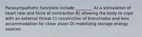 Parasympathetic functions include ________. A) a stimulation of heart rate and force of contraction B) allowing the body to cope with an external threat C) constriction of bronchioles and lens accommodation for close vision D) mobilizing storage energy sources