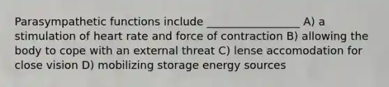 Parasympathetic functions include _________________ A) a stimulation of heart rate and force of contraction B) allowing the body to cope with an external threat C) lense accomodation for close vision D) mobilizing storage energy sources