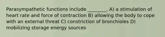 Parasympathetic functions include ________. A) a stimulation of heart rate and force of contraction B) allowing the body to cope with an external threat C) constriction of bronchioles D) mobilizing storage energy sources