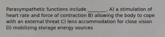 Parasympathetic functions include ________. A) a stimulation of heart rate and force of contraction B) allowing the body to cope with an external threat C) lens accommodation for close vision D) mobilizing storage energy sources