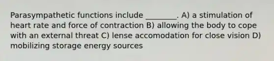 Parasympathetic functions include ________. A) a stimulation of heart rate and force of contraction B) allowing the body to cope with an external threat C) lense accomodation for close vision D) mobilizing storage energy sources