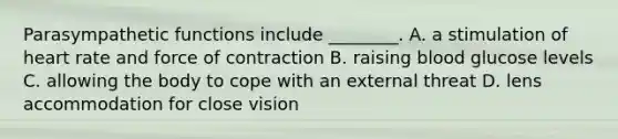 Parasympathetic functions include ________. A. a stimulation of heart rate and force of contraction B. raising blood glucose levels C. allowing the body to cope with an external threat D. lens accommodation for close vision
