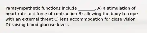 Parasympathetic functions include ________. A) a stimulation of heart rate and force of contraction B) allowing the body to cope with an external threat C) lens accommodation for close vision D) raising blood glucose levels