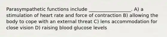 Parasympathetic functions include __________________. A) a stimulation of heart rate and force of contraction B) allowing the body to cope with an external threat C) lens accommodation for close vision D) raising blood glucose levels