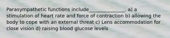 Parasympathetic functions include_______________. a) a stimulation of heart rate and force of contraction b) allowing the body to cope with an external threat c) Lens accommodation for close vision d) raising blood glucose levels