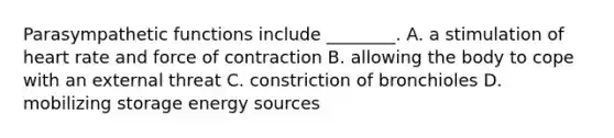 Parasympathetic functions include ________. A. a stimulation of heart rate and force of contraction B. allowing the body to cope with an external threat C. constriction of bronchioles D. mobilizing storage energy sources
