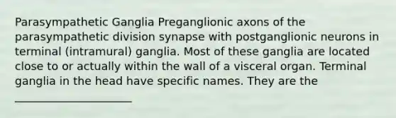 Parasympathetic Ganglia Preganglionic axons of the parasympathetic division synapse with postganglionic neurons in terminal (intramural) ganglia. Most of these ganglia are located close to or actually within the wall of a visceral organ. Terminal ganglia in the head have specific names. They are the _____________________