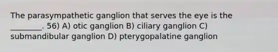 The parasympathetic ganglion that serves the eye is the ________. 56) A) otic ganglion B) ciliary ganglion C) submandibular ganglion D) pterygopalatine ganglion