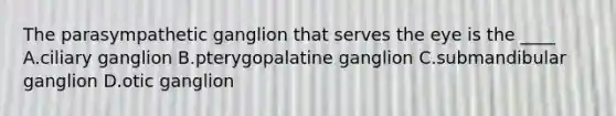 The parasympathetic ganglion that serves the eye is the ____ A.ciliary ganglion B.pterygopalatine ganglion C.submandibular ganglion D.otic ganglion