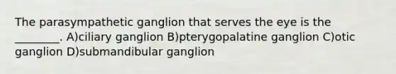 The parasympathetic ganglion that serves the eye is the ________. A)ciliary ganglion B)pterygopalatine ganglion C)otic ganglion D)submandibular ganglion