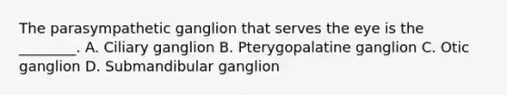 The parasympathetic ganglion that serves the eye is the ________. A. Ciliary ganglion B. Pterygopalatine ganglion C. Otic ganglion D. Submandibular ganglion