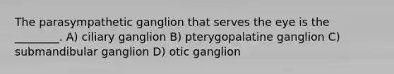 The parasympathetic ganglion that serves the eye is the ________. A) ciliary ganglion B) pterygopalatine ganglion C) submandibular ganglion D) otic ganglion