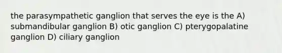 the parasympathetic ganglion that serves the eye is the A) submandibular ganglion B) otic ganglion C) pterygopalatine ganglion D) ciliary ganglion