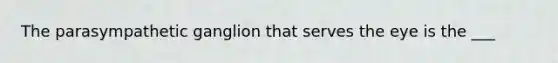 The parasympathetic ganglion that serves the eye is the ___